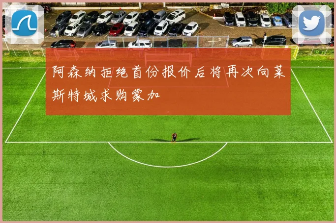 阿森纳拒绝首份报价后将再次向莱斯特城求购蒙加