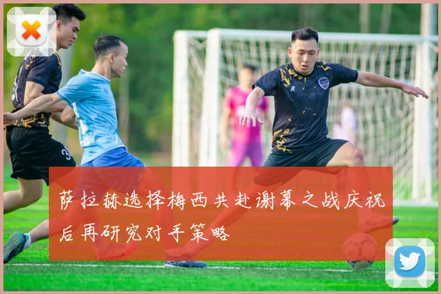 萨拉赫选择梅西共赴谢幕之战庆祝后再研究对手策略