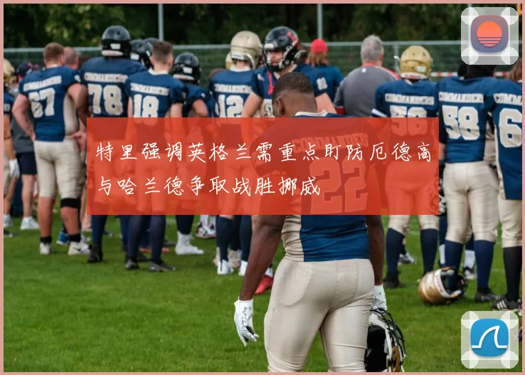 特里强调英格兰需重点盯防厄德高与哈兰德争取战胜挪威