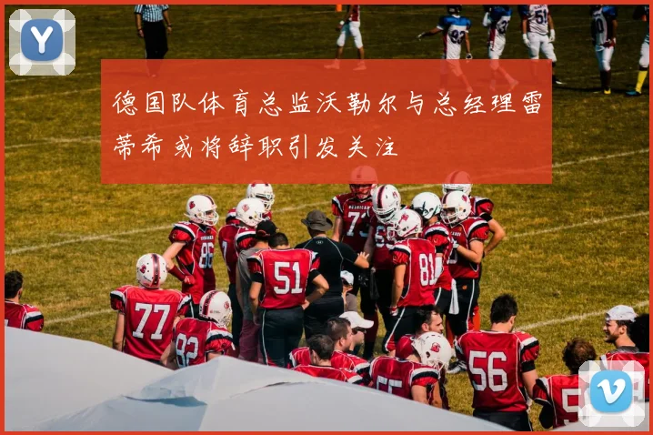 德国队体育总监沃勒尔与总经理雷蒂希或将辞职引发关注