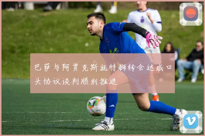 巴萨与阿贾克斯就特狮转会达成口头协议谈判顺利推进