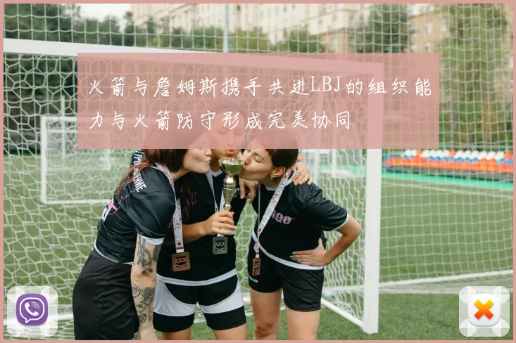 火箭与詹姆斯携手共进LBJ的组织能力与火箭防守形成完美协同