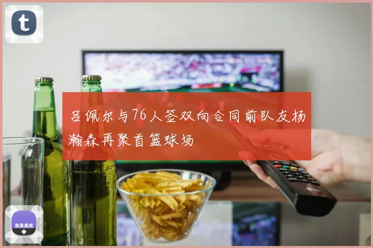 吕佩尔与76人签双向合同前队友杨瀚森再聚首篮球场