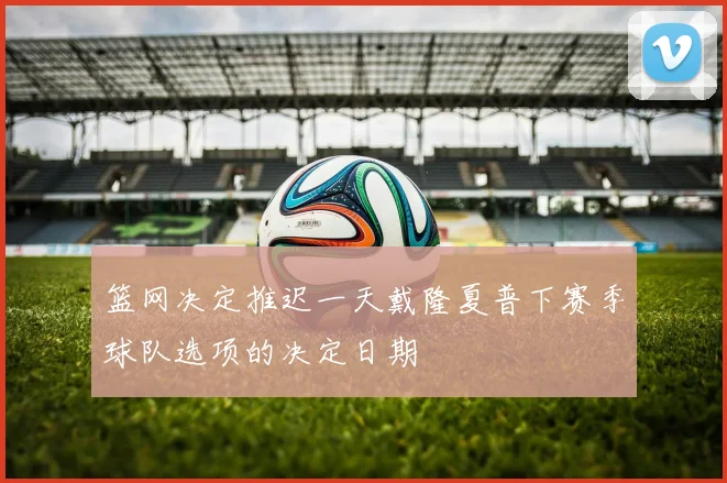 篮网决定推迟一天戴隆夏普下赛季球队选项的决定日期