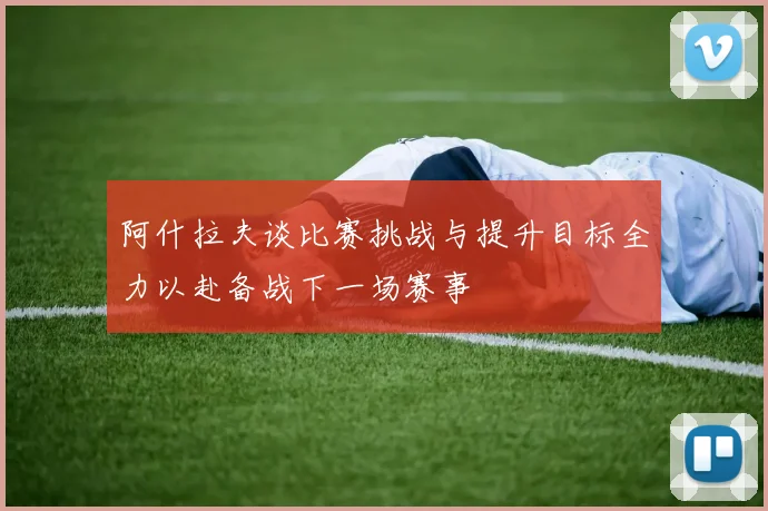 阿什拉夫谈比赛挑战与提升目标全力以赴备战下一场赛事