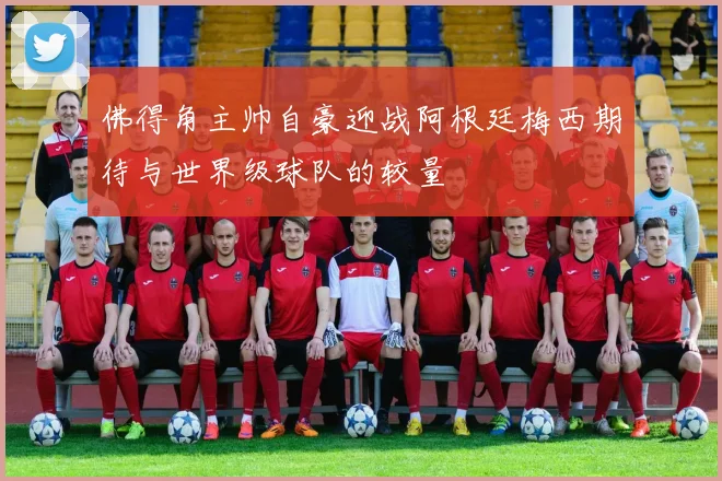 佛得角主帅自豪迎战阿根廷梅西期待与世界级球队的较量