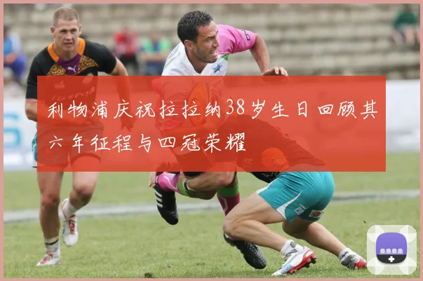 利物浦庆祝拉拉纳38岁生日回顾其六年征程与四冠荣耀