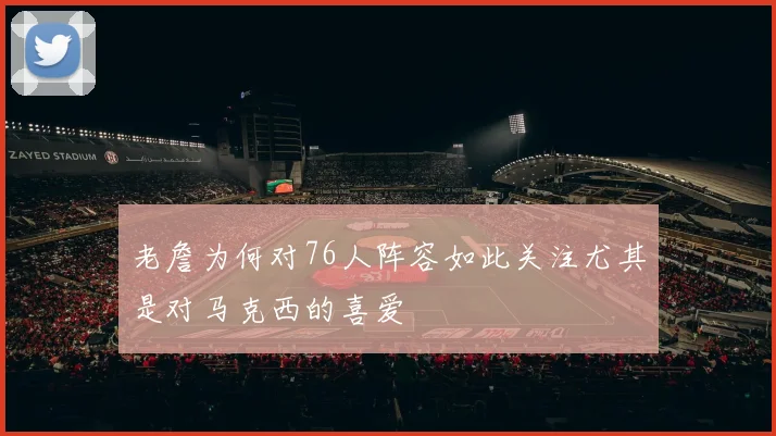 老詹为何对76人阵容如此关注尤其是对马克西的喜爱