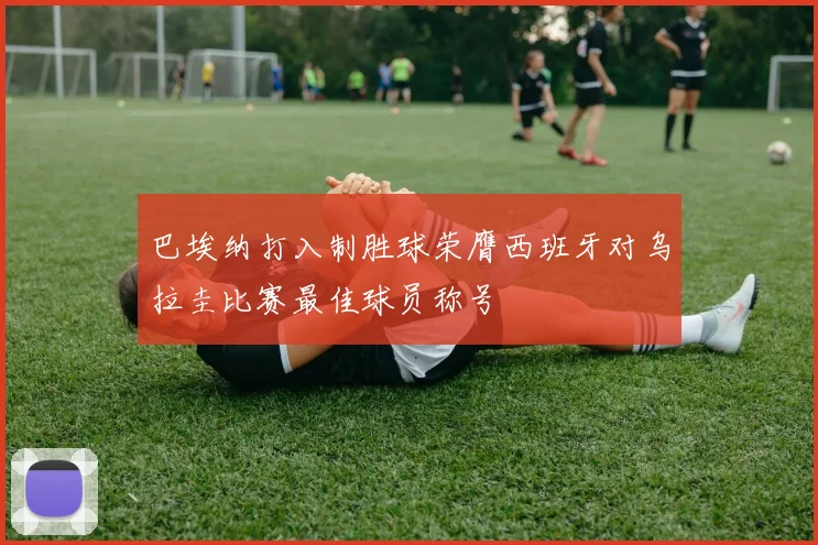 巴埃纳打入制胜球荣膺西班牙对乌拉圭比赛最佳球员称号