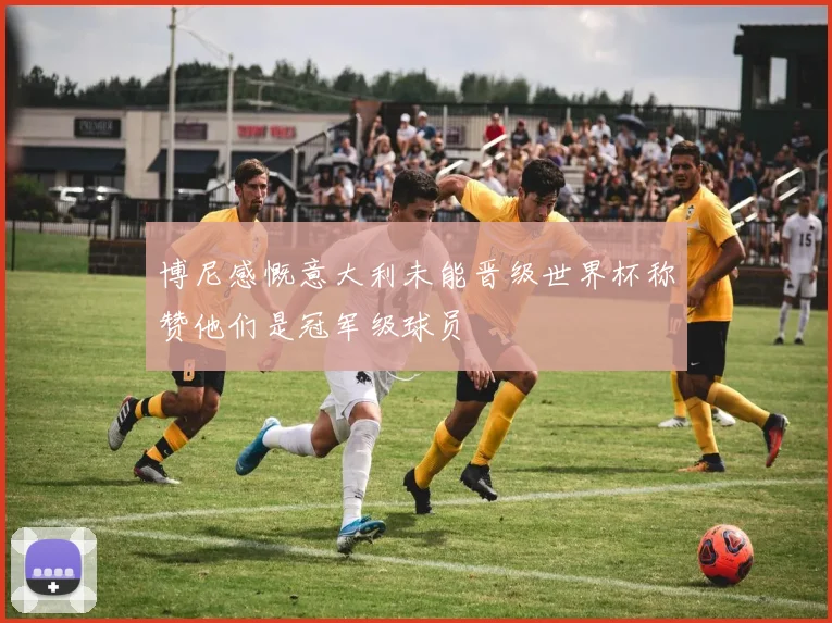 博尼感慨意大利未能晋级世界杯称赞他们是冠军级球员
