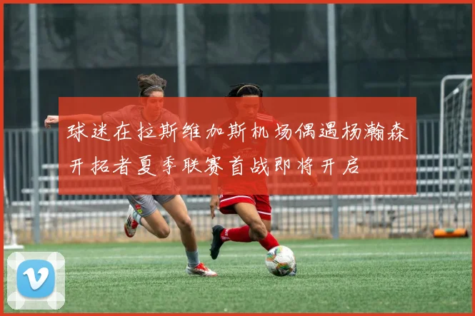 球迷在拉斯维加斯机场偶遇杨瀚森开拓者夏季联赛首战即将开启
